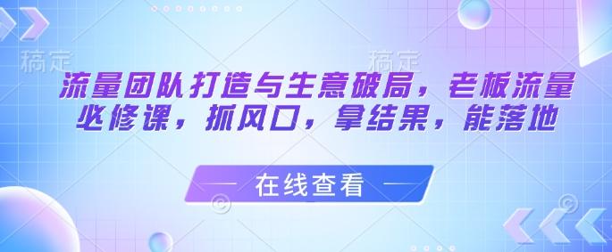 流量团队打造与生意破局,老板流量必修课,抓风口,拿结果,能落地-1 流量团队打造与生意破局,老板流量必修课,抓风口,拿结果,能落地-1