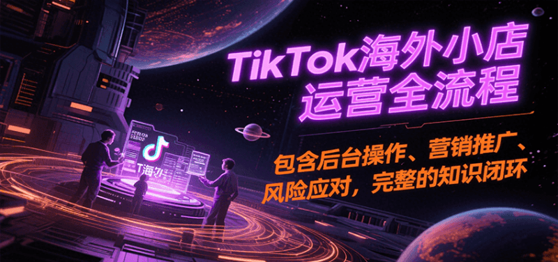 TikTok海外小店运营全流程，包含后台操作、营销推广、风险应对，完整的知识闭环