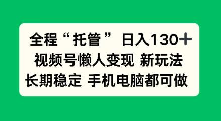 全程“托管”日入130十，视频号懒人变现新玩法，长期稳定手机电脑都可做【揭秘】