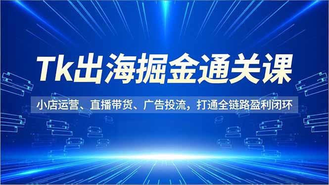 Tk出海掘金通关课，小店运营、直播带货、广告投流，打通全链路盈利闭环